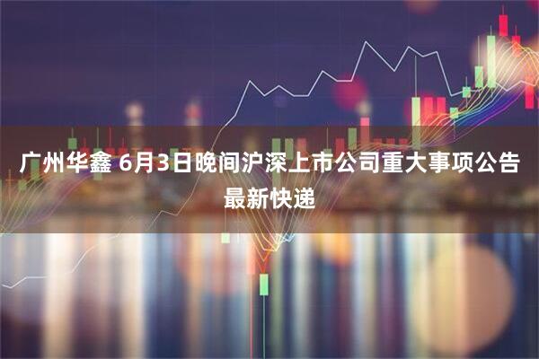 广州华鑫 6月3日晚间沪深上市公司重大事项公告最新快递