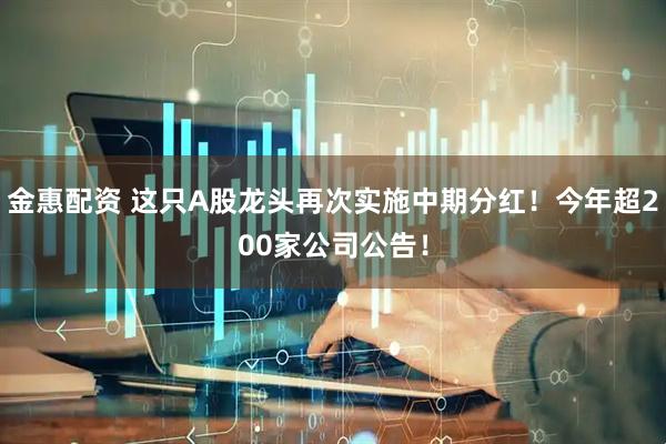 金惠配资 这只A股龙头再次实施中期分红！今年超200家公司公告！
