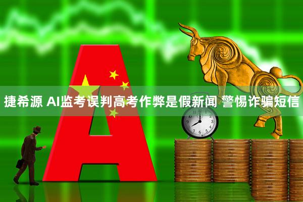 捷希源 AI监考误判高考作弊是假新闻 警惕诈骗短信