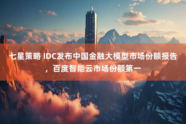 七星策略 IDC发布中国金融大模型市场份额报告，百度智能云市场份额第一