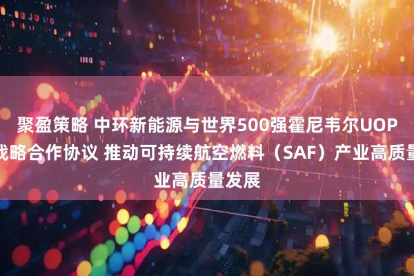 聚盈策略 中环新能源与世界500强霍尼韦尔UOP签署战略合作协议 推动可持续航空燃料（SAF）产业高质量发展