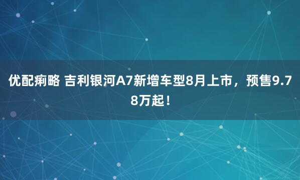 优配痢略 吉利银河A7新增车型8月上市，预售9.78万起！