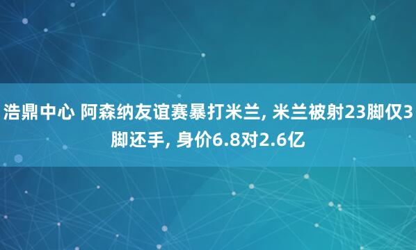 浩鼎中心 阿森纳友谊赛暴打米兰, 米兰被射23脚仅3脚还手, 身价6.8对2.6亿