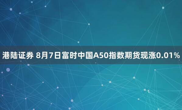 港陆证券 8月7日富时中国A50指数期货现涨0.01%