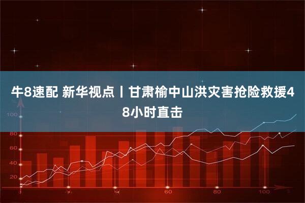 牛8速配 新华视点丨甘肃榆中山洪灾害抢险救援48小时直击