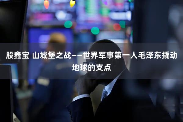 股鑫宝 山城堡之战——世界军事第一人毛泽东撬动地球的支点