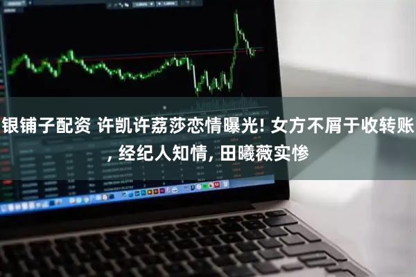 银铺子配资 许凯许荔莎恋情曝光! 女方不屑于收转账, 经纪人知情, 田曦薇实惨