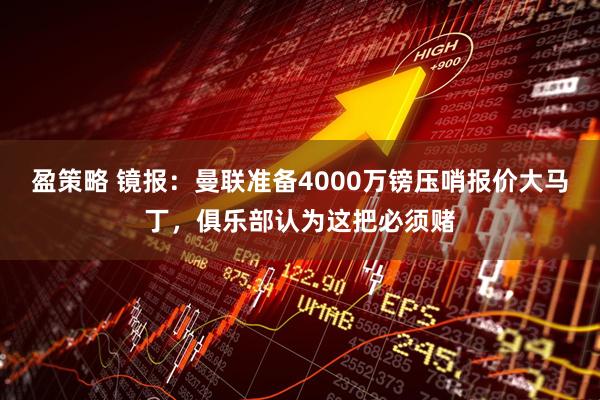 盈策略 镜报：曼联准备4000万镑压哨报价大马丁，俱乐部认为这把必须赌