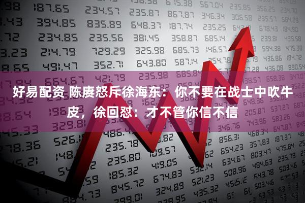 好易配资 陈赓怒斥徐海东：你不要在战士中吹牛皮，徐回怼：才不管你信不信