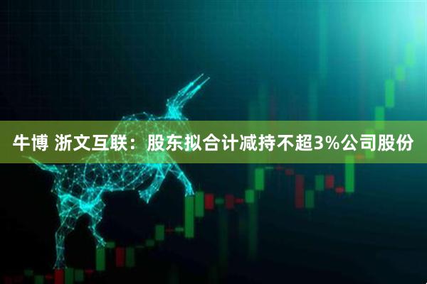 牛博 浙文互联:股东拟合计减持不超3%公司股份