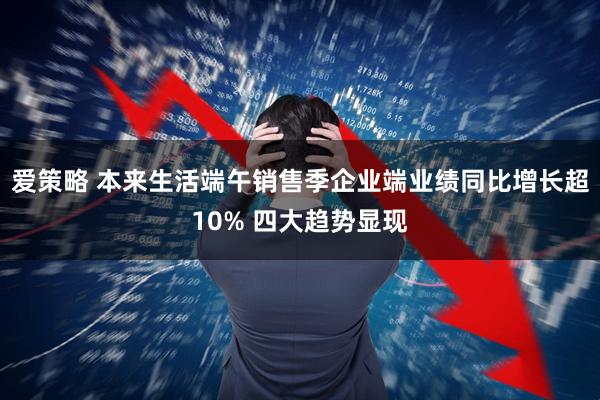 爱策略 本来生活端午销售季企业端业绩同比增长超10% 四大趋势显现