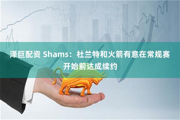 泽巨配资 Shams：杜兰特和火箭有意在常规赛开始前达成续约