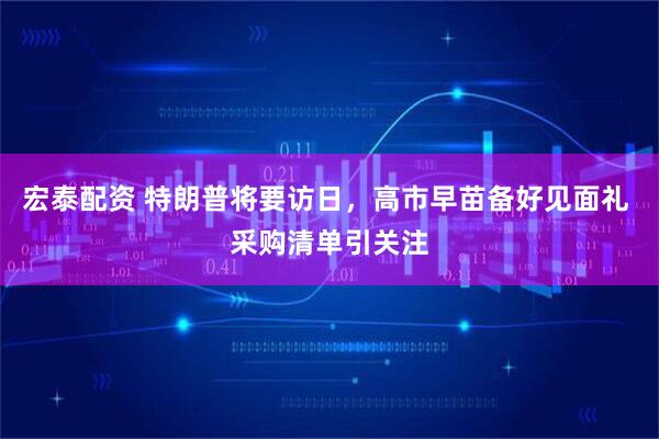 宏泰配资 特朗普将要访日，高市早苗备好见面礼 采购清单引关注