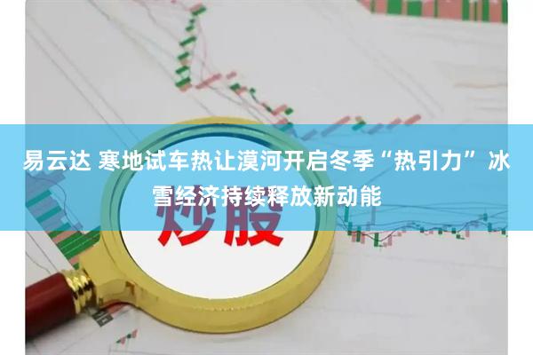 易云达 寒地试车热让漠河开启冬季“热引力” 冰雪经济持续释放新动能