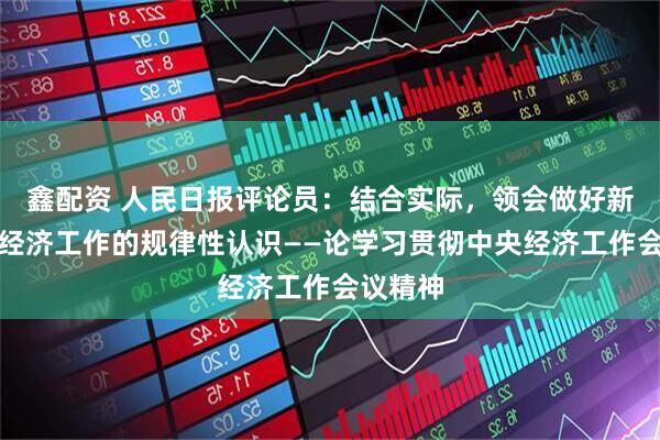 鑫配资 人民日报评论员：结合实际，领会做好新形势下经济工作的规律性认识——论学习贯彻中央经济工作会议精神