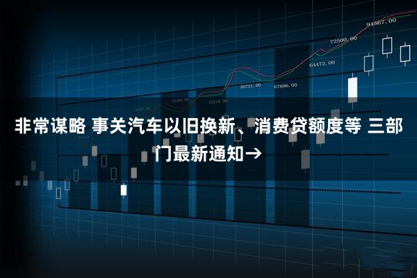 非常谋略 事关汽车以旧换新、消费贷额度等 三部门最新通知→