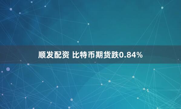 顺发配资 比特币期货跌0.84%