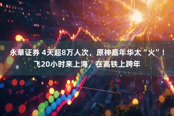 永華证券 4天超8万人次，原神嘉年华太“火”！飞20小时来上海，在高铁上跨年
