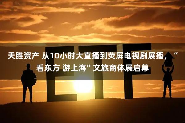 天胜资产 从10小时大直播到荧屏电视剧展播，“看东方 游上海”文旅商体展启幕
