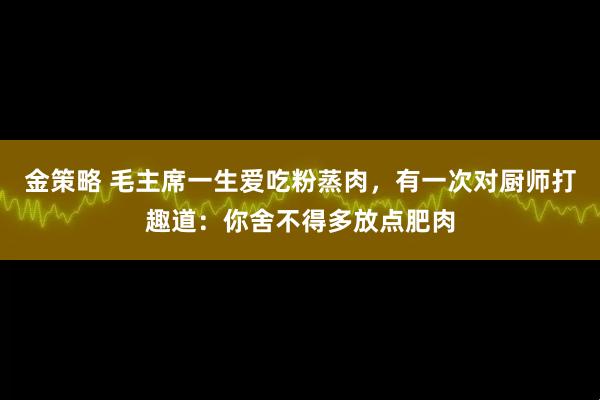 金策略 毛主席一生爱吃粉蒸肉，有一次对厨师打趣道：你舍不得多放点肥肉