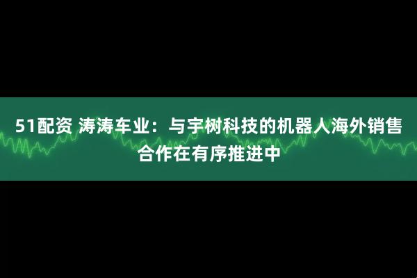 51配资 涛涛车业：与宇树科技的机器人海外销售合作在有序推进中
