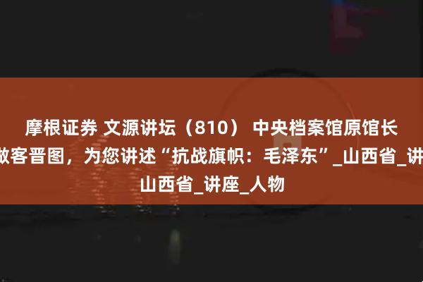 摩根证券 文源讲坛（810） 中央档案馆原馆长杨冬权做客晋图，为您讲述“抗战旗帜：毛泽东”_山西省_讲座_人物