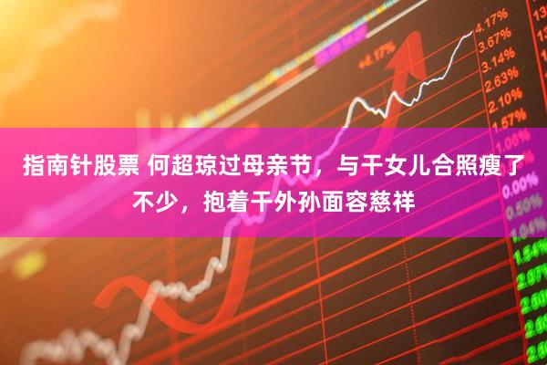 指南针股票 何超琼过母亲节，与干女儿合照瘦了不少，抱着干外孙面容慈祥