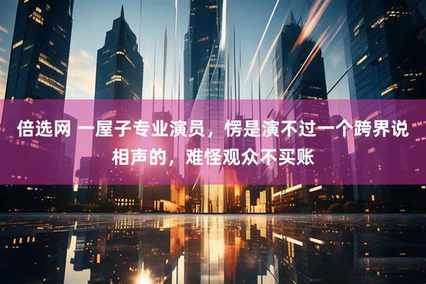 倍选网 一屋子专业演员，愣是演不过一个跨界说相声的，难怪观众不买账